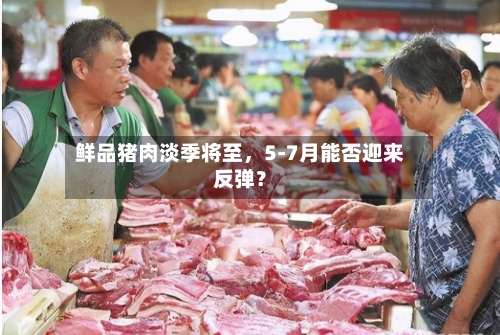 鲜品猪肉淡季将至，5-7月能否迎来反弹？-第2张图片