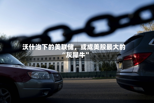 沃什治下的美联储，或成美股最大的“灰犀牛”-第1张图片