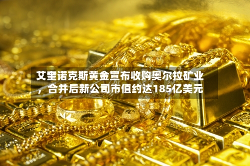艾奎诺克斯黄金宣布收购奥尔拉矿业，合并后新公司市值约达185亿美元-第2张图片