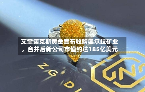 艾奎诺克斯黄金宣布收购奥尔拉矿业，合并后新公司市值约达185亿美元-第1张图片