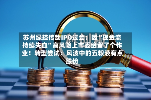 苏州绿控传动IPO过会：因“现金流持续失血	”高风险上市委给留了个作业！转型尝试：风波中的五粮液有点股份-第2张图片