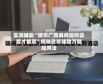 实测辅助“微乐广西麻将如何设置才能赢”揭秘透视辅助万能挂用法-第2张图片
