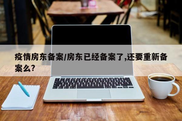 疫情房东备案/房东已经备案了,还要重新备案么?