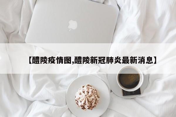 【醴陵疫情图,醴陵新冠肺炎最新消息】