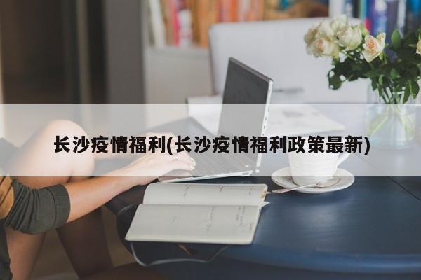 长沙疫情福利(长沙疫情福利政策最新)