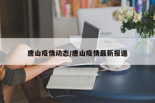 唐山疫情动态/唐山疫情最新报道