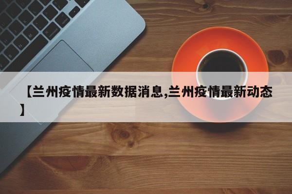 【兰州疫情最新数据消息,兰州疫情最新动态】
