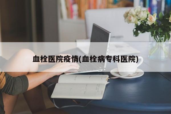 血栓医院疫情(血栓病专科医院)