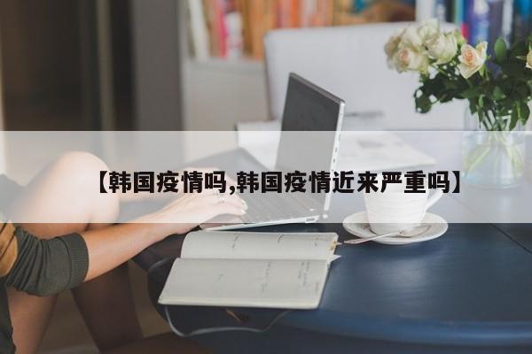 【韩国疫情吗,韩国疫情近来严重吗】