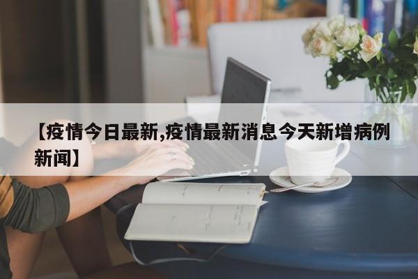 【疫情今日最新,疫情最新消息今天新增病例 新闻】