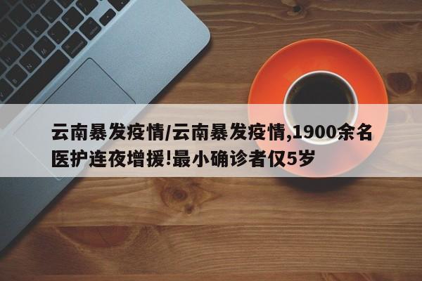 云南暴发疫情/云南暴发疫情,1900余名医护连夜增援!最小确诊者仅5岁